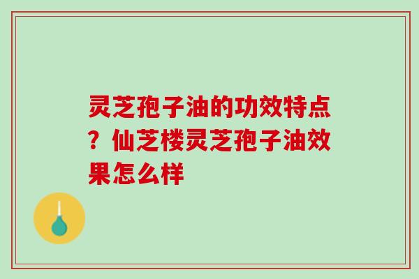 灵芝孢子油的功效特点?仙芝楼灵芝孢子油效果怎么样 灵芝孢子油的功效特点?仙芝楼灵芝孢子油效果怎么样