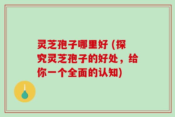 灵芝孢子哪里好 (探究灵芝孢子的好处，给你一个全面的认知)
