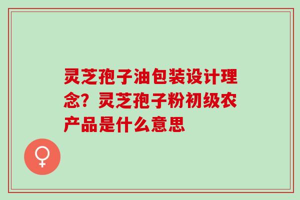 灵芝孢子油包装设计理念？灵芝孢子粉初级农产品是什么意思