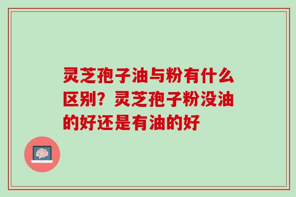 灵芝孢子油与粉有什么区别？灵芝孢子粉没油的好还是有油的好
