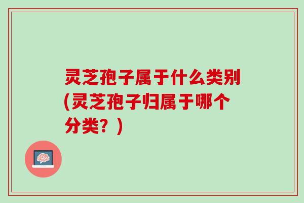 灵芝孢子属于什么类别(灵芝孢子归属于哪个分类?) 灵芝孢子属于什么类别(灵芝孢子归属于哪个分类?)