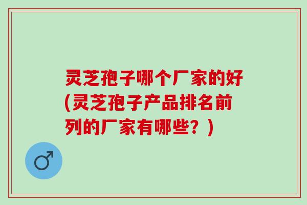灵芝孢子哪个厂家的好(灵芝孢子产品排名前列的厂家有哪些？)