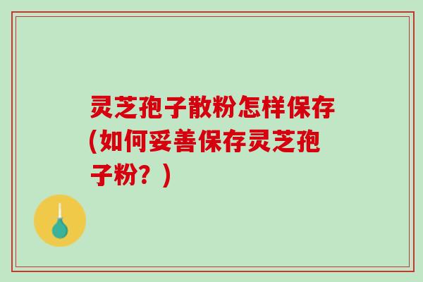 灵芝孢子散粉怎样保存(如何妥善保存灵芝孢子粉？)