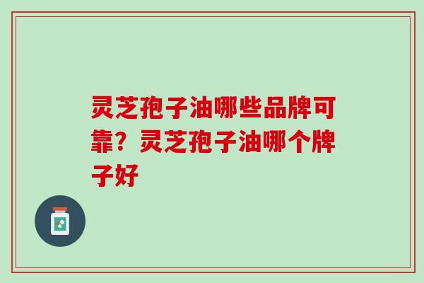 灵芝孢子油哪些品牌可靠？灵芝孢子油哪个牌子好