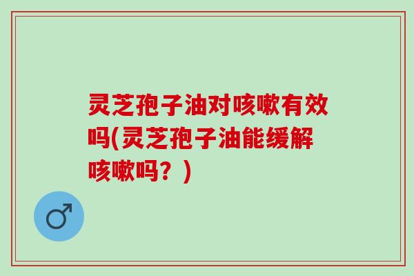 灵芝孢子油对咳嗽有效吗(灵芝孢子油能缓解咳嗽吗？)