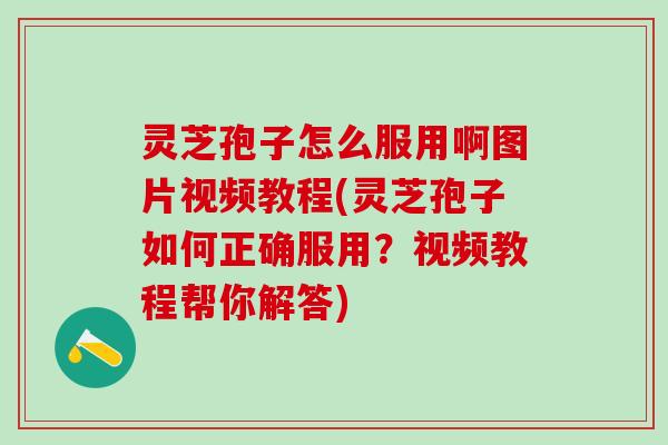 灵芝孢子怎么服用啊图片视频教程(灵芝孢子如何正确服用？视频教程帮你解答)