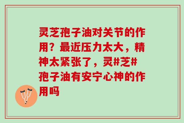 灵芝孢子油对关节的作用？近压力太大，精神太紧张了，灵#芝#孢子油有安宁心神的作用吗