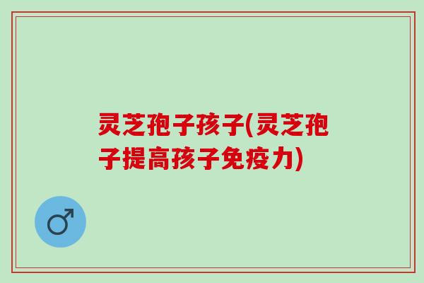 灵芝孢子孩子(灵芝孢子提高孩子免疫力)