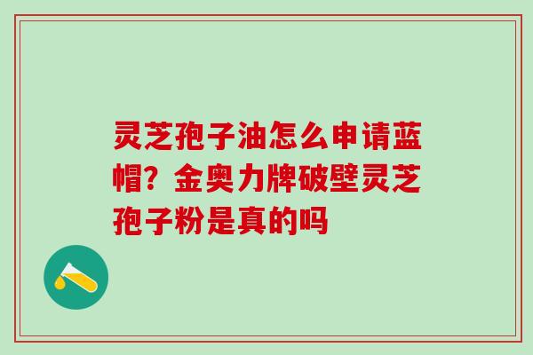 灵芝孢子油怎么申请蓝帽?金奥力牌破壁灵芝孢子粉是真的吗 灵芝孢子油怎么申请蓝帽?金奥力牌破壁灵芝孢子粉是真的吗