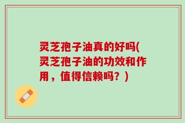 灵芝孢子油真的好吗(灵芝孢子油的功效和作用，值得信赖吗？)