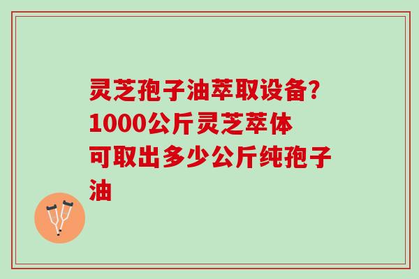 灵芝孢子油萃取设备？1000公斤灵芝萃体可取出多少公斤纯孢子油
