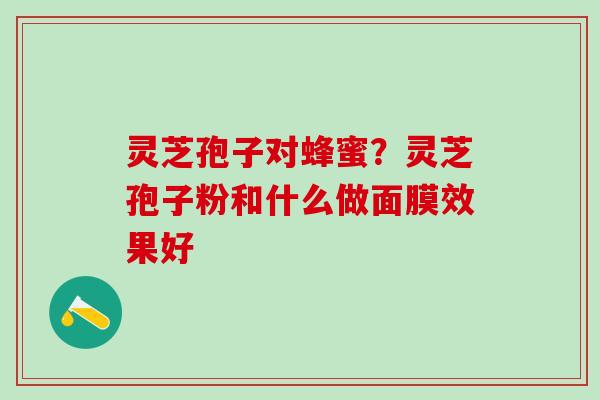 灵芝孢子对蜂蜜？灵芝孢子粉和什么做面膜效果好