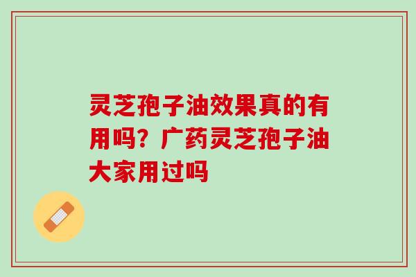 灵芝孢子油效果真的有用吗？广药灵芝孢子油大家用过吗