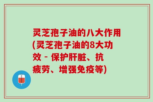 灵芝孢子油的八大作用(灵芝孢子油的8大功效 - 保护、、增强免疫等)