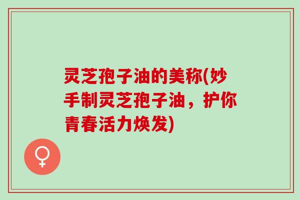 灵芝孢子油的美称(妙手制灵芝孢子油，护你青春活力焕发)