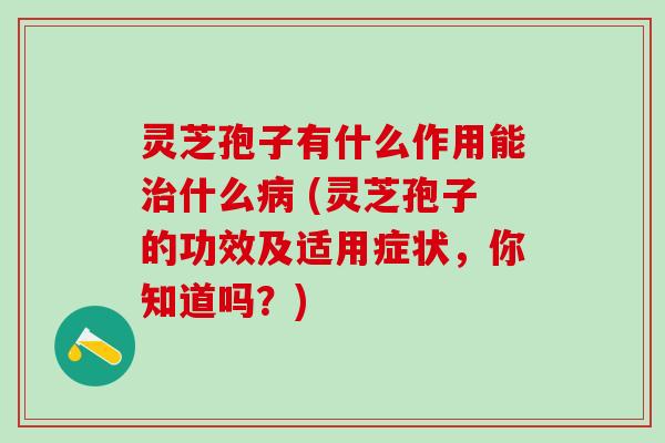 灵芝孢子有什么作用能什么 (灵芝孢子的功效及适用症状，你知道吗？)
