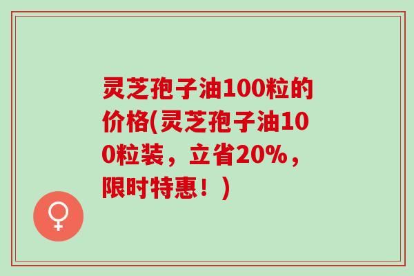 灵芝孢子油100粒的价格(灵芝孢子油100粒装,立省20%,限时特惠!) 灵芝孢子油100粒的价格(灵芝孢子油100粒装,立省20%,限时特惠!)