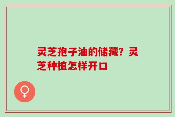 灵芝孢子油的储藏?灵芝种植怎样开口 灵芝孢子油的储藏?灵芝种植怎样开口