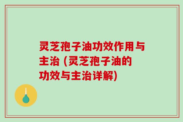 灵芝孢子油功效作用与主 (灵芝孢子油的功效与主详解)