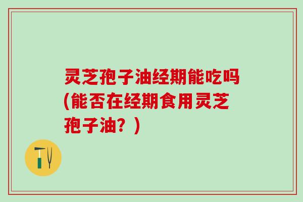 灵芝孢子油经期能吃吗(能否在经期食用灵芝孢子油？)