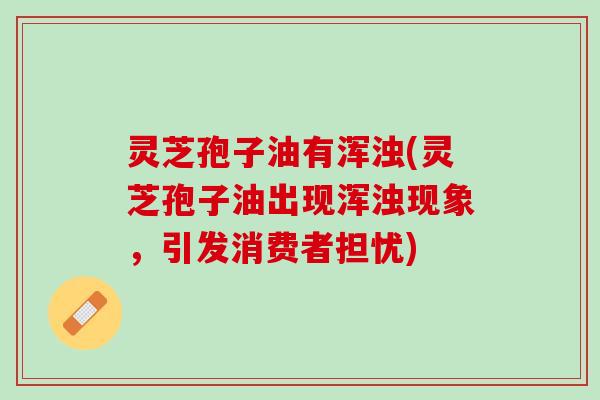 灵芝孢子油有浑浊(灵芝孢子油出现浑浊现象,引发消费者担忧) 灵芝孢子油有浑浊(灵芝孢子油出现浑浊现象,引发消费者担忧)