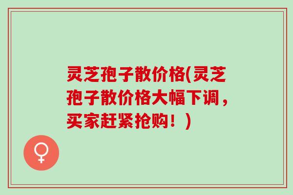 灵芝孢子散价格(灵芝孢子散价格大幅下调，买家赶紧抢购！)
