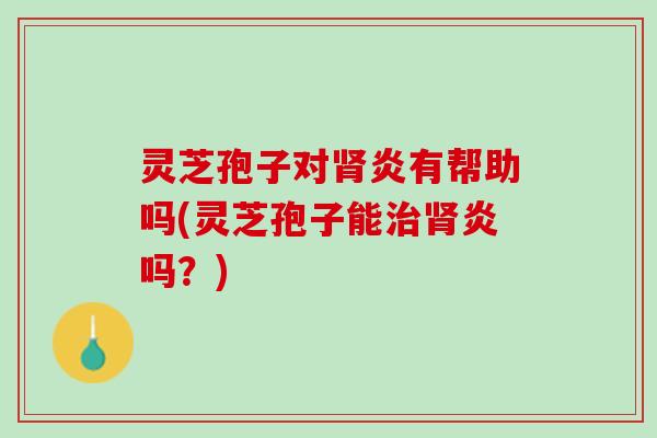 灵芝孢子对肾炎有帮助吗(灵芝孢子能治肾炎吗？)