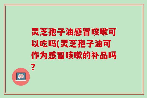 灵芝孢子油可以吃吗(灵芝孢子油可作为的补品吗? 灵芝孢子油可以吃吗(灵芝孢子油可作为的补品吗?