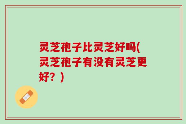 灵芝孢子比灵芝好吗(灵芝孢子有没有灵芝更好？)