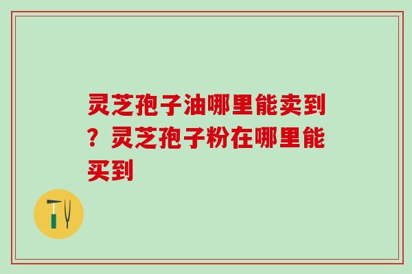 灵芝孢子油哪里能卖到？灵芝孢子粉在哪里能买到