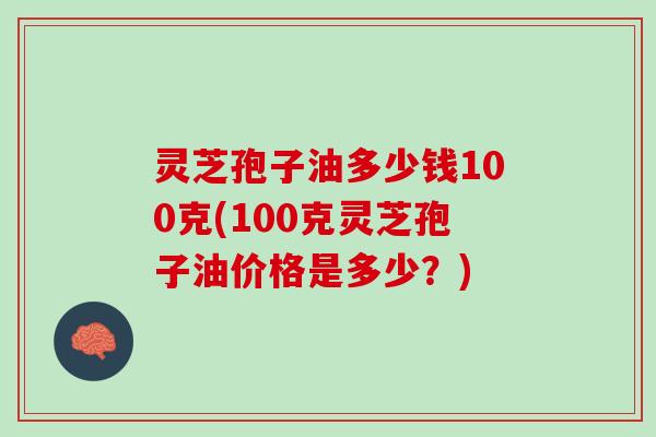灵芝孢子油多少钱100克(100克灵芝孢子油价格是多少？)