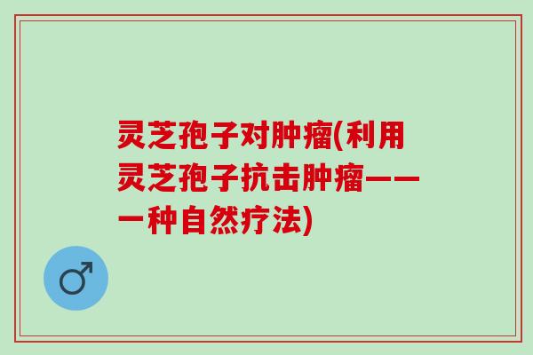 灵芝孢子对肿瘤(利用灵芝孢子抗击肿瘤——一种自然疗法)
