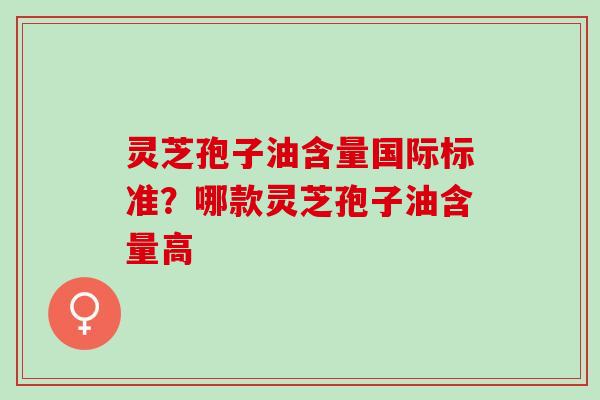 灵芝孢子油含量国际标准？哪款灵芝孢子油含量高