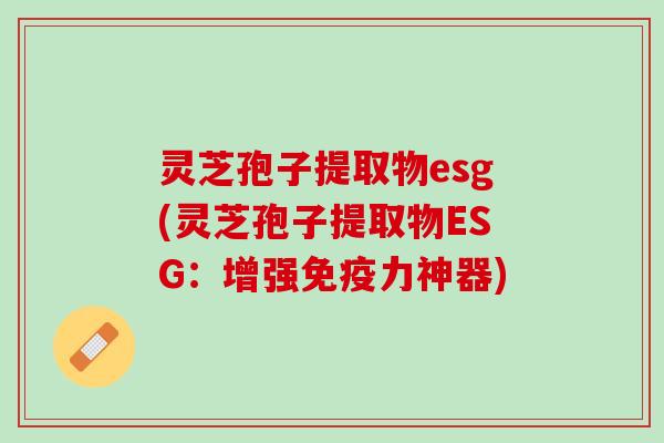 灵芝孢子提取物esg(灵芝孢子提取物ESG：增强免疫力神器)