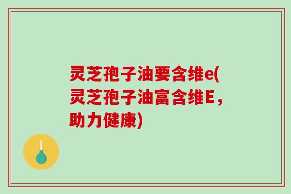 灵芝孢子油要含维e(灵芝孢子油富含维E，助力健康)