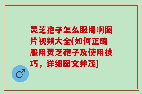 灵芝孢子怎么服用啊图片视频大全(如何正确服用灵芝孢子及使用技巧,详细图文并茂) 灵芝孢子怎么服用啊图片视频大全(如何正确服用灵芝孢子及使用技巧,详细图文并茂)