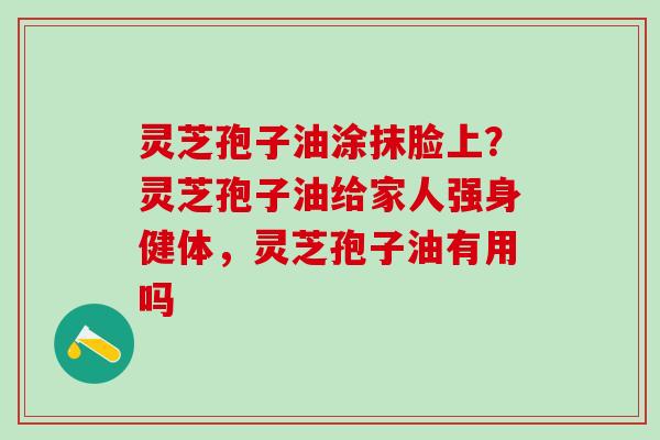 灵芝孢子油涂抹脸上?灵芝孢子油给家人强身健体,灵芝孢子油有用吗 灵芝孢子油涂抹脸上?灵芝孢子油给家人强身健体,灵芝孢子油有用吗