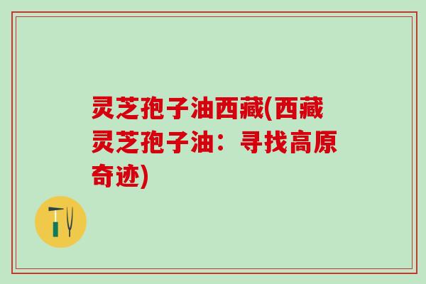 灵芝孢子油西藏(西藏灵芝孢子油：寻找高原奇迹)