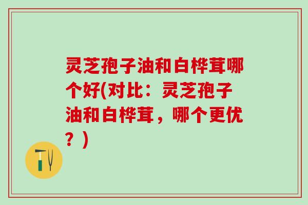 灵芝孢子油和白桦茸哪个好(对比:灵芝孢子油和白桦茸,哪个更优?) 灵芝孢子油和白桦茸哪个好(对比:灵芝孢子油和白桦茸,哪个更优?)