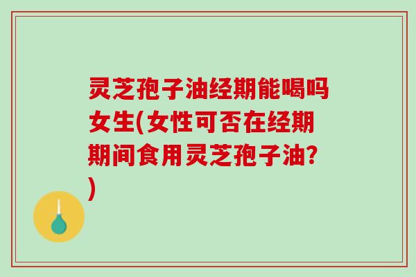 灵芝孢子油经期能喝吗女生(女性可否在经期期间食用灵芝孢子油？)