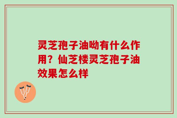 灵芝孢子油呦有什么作用？仙芝楼灵芝孢子油效果怎么样