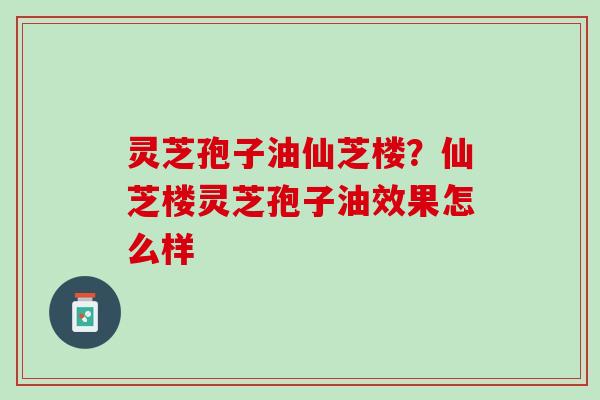 灵芝孢子油仙芝楼？仙芝楼灵芝孢子油效果怎么样
