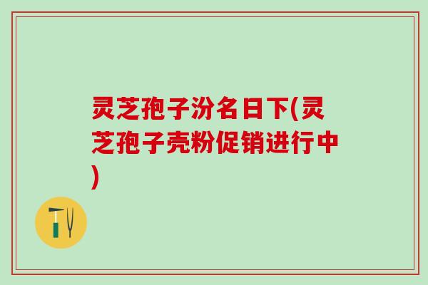 灵芝孢子汾名日下(灵芝孢子壳粉促销进行中) 灵芝孢子汾名日下(灵芝孢子壳粉促销进行中)