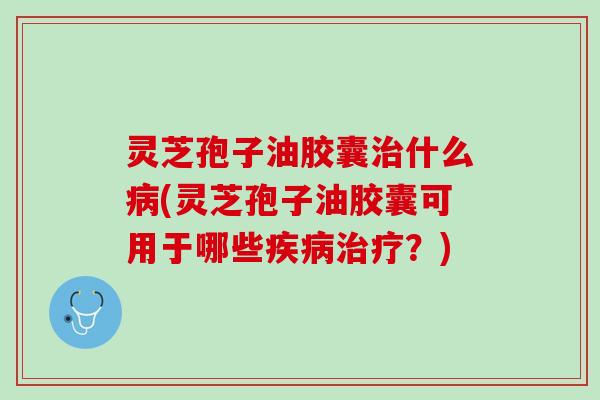 灵芝孢子油胶囊治什么病(灵芝孢子油胶囊可用于哪些疾病治疗？)