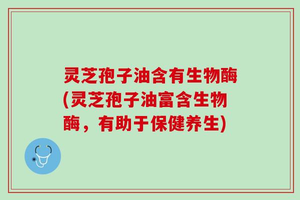 灵芝孢子油含有生物酶(灵芝孢子油富含生物酶，有助于保健养生)