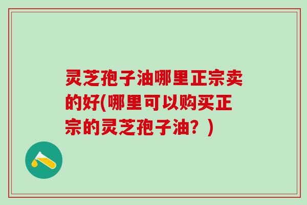 灵芝孢子油哪里正宗卖的好(哪里可以购买正宗的灵芝孢子油？)