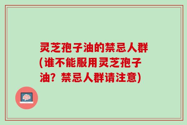 灵芝孢子油的禁忌人群(谁不能服用灵芝孢子油?禁忌人群请注意) 灵芝孢子油的禁忌人群(谁不能服用灵芝孢子油?禁忌人群请注意)