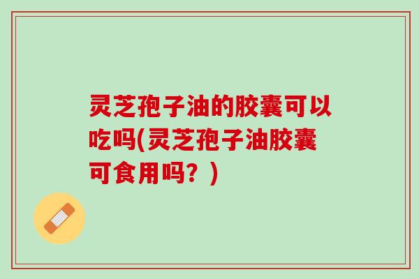 灵芝孢子油的胶囊可以吃吗(灵芝孢子油胶囊可食用吗?) 灵芝孢子油的胶囊可以吃吗(灵芝孢子油胶囊可食用吗?)