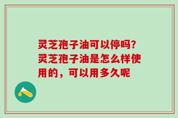 灵芝孢子油可以停吗?灵芝孢子油是怎么样使用的,可以用多久呢 灵芝孢子油可以停吗?灵芝孢子油是怎么样使用的,可以用多久呢