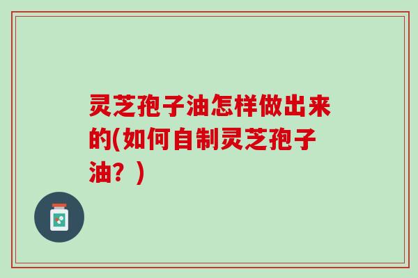 灵芝孢子油怎样做出来的(如何自制灵芝孢子油？)